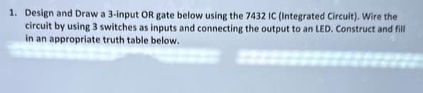 1. Design and Draw a 3-input OR gate below using the 7432 IC (Integrated Circuit). Wire the
circuit by using 3 switches as inputs and connecting the output to an LED. Construct and fill
in an appropriate truth table below.
