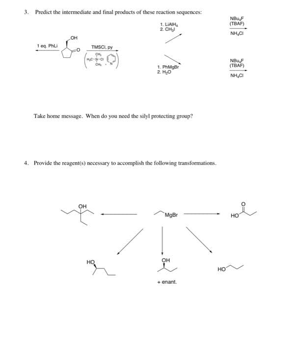 3. Predict the intermediate and final products of these reaction sequences:
1. LIAIH
2. CH₂l
1 eq. PhLi
OH
TMSCI, py
CH₂
H₂C-S-Cl
CH₂ N
OH
Take home message. When do you need the silyl protecting group?
1. PhMgBr
2. H₂O
4. Provide the reagent(s) necessary to accomplish the following transformations.
HO
MgBr
OH
+ enant.
HO
NBuF
(TBAF)
NHIỆ
NBuF
(TBAF)
NHIỆT
ноя