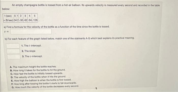 An empty champagne bottle is tossed from a hot-air balloon. Its upwards velocity is measured every second and recorded in the table
below:
t (sec) 0 1 2 3 4 5
(ft/sec) 34 2-30-62-94-126
a) Find a formula for the velocity of the bottle as a function of the time since the bottle is tossed.
U=
b) For each feature of the graph listed below, match one of the statments A-G which best explains its practical meaning.
1. The f-intercept.
2. The slope
3. The U-intercept.
A. The maximum height the bottle reaches.
B. How long it takes for the bottle to hit the ground.
C. How fast the bottle is initially tossed upwards.
D. The velocity of the bottle when it hits the ground.
E. How high the balloon is when the bottle is first tossed.
F. How long after tossing the bottle it starts to fall downwards.
G. How much the velocity of the bottle decreases every second.