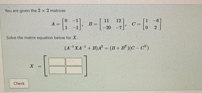 You are given the 2 x 2 matrices
Check
A
Solve the matrix equation below for X.
X
11 12
-3),
-[₁1] B =[¹2¹] = [1 2]
B=
C
-20
(A-¹XA¹ + B)A² = (B+B)(CCT)