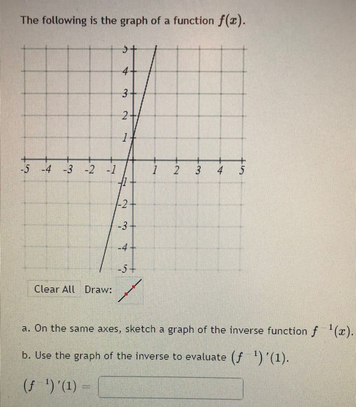 The following is the graph of a function f(z).
4-
3.
2+
-5 -4 -3 -2 -1
4
-2+
-3+
-4-
-5+
Clear All Draw:
a. On the same axes, sketch a graph of the inverse function f (x).
b. Use the graph of the inverse to evaluate (F5'1).
(7 5 '(1) -
3.
