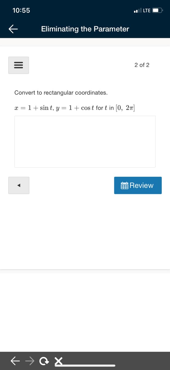 10:55
LTE
Eliminating the Parameter
2 of 2
Convert to rectangular coordinates.
x = 1+ sin t, y = 1+ cos t for t in (0, 27T
Review
