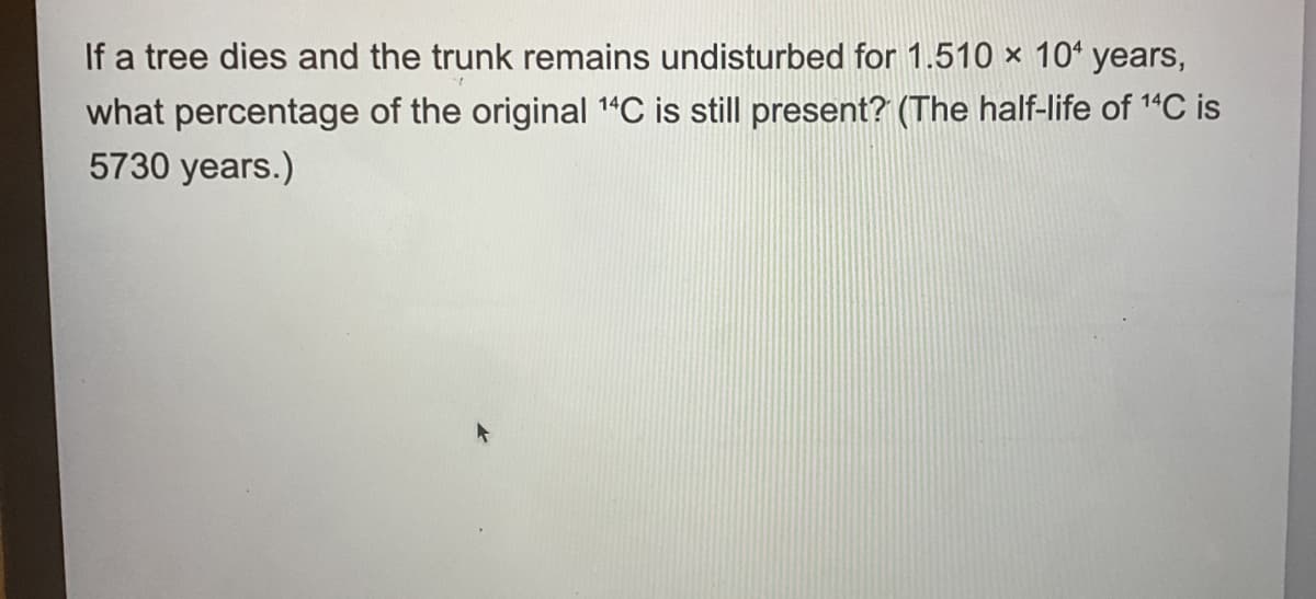 If a tree dies and the trunk remains undisturbed for 1.510 x 10+ years,
what percentage of the original 14C is still present? (The half-life of 14C is
5730 years.)