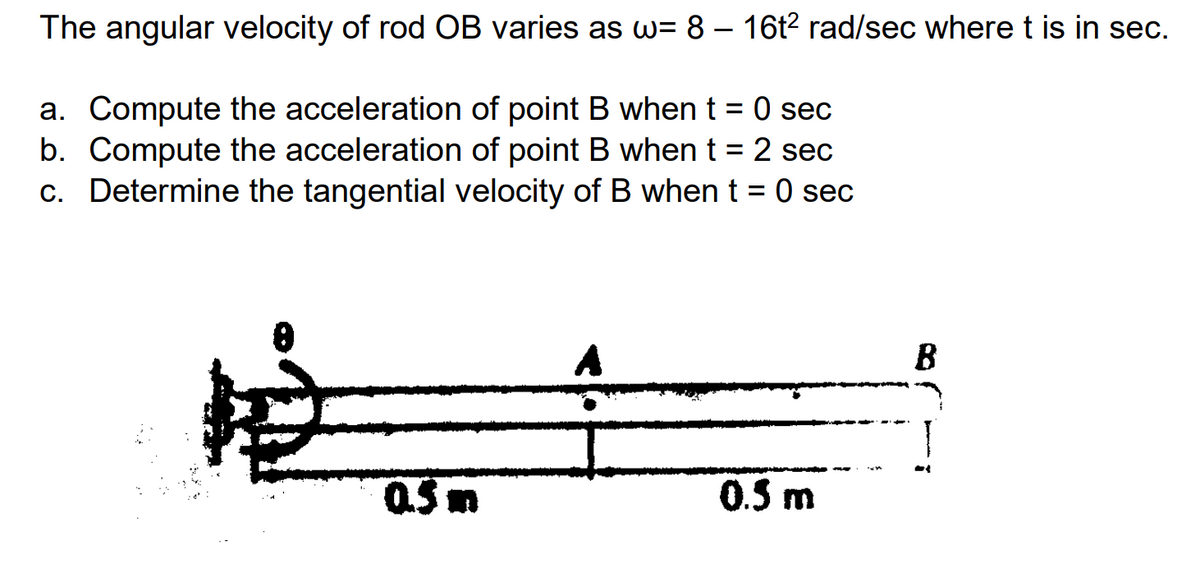 The angular velocity of rod OB varies as w= 8 – 16t2 rad/sec where t is in sec.
a. Compute the acceleration of point B when t = 0 sec
b. Compute the acceleration of point B whent = 2 sec
c. Determine the tangential velocity of B when t = 0 sec
A
B
0.5m
0.5 m
