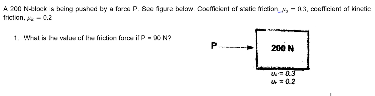 A 200 N-block is being pushed by a force P. See figure below. Coefficient of static friction,. us = 0.3, coefficient of kinetic
friction, µk = 0.2
1. What is the value of the friction force if P = 90 N?
200 N
Us = 0.3
U = 0.2
