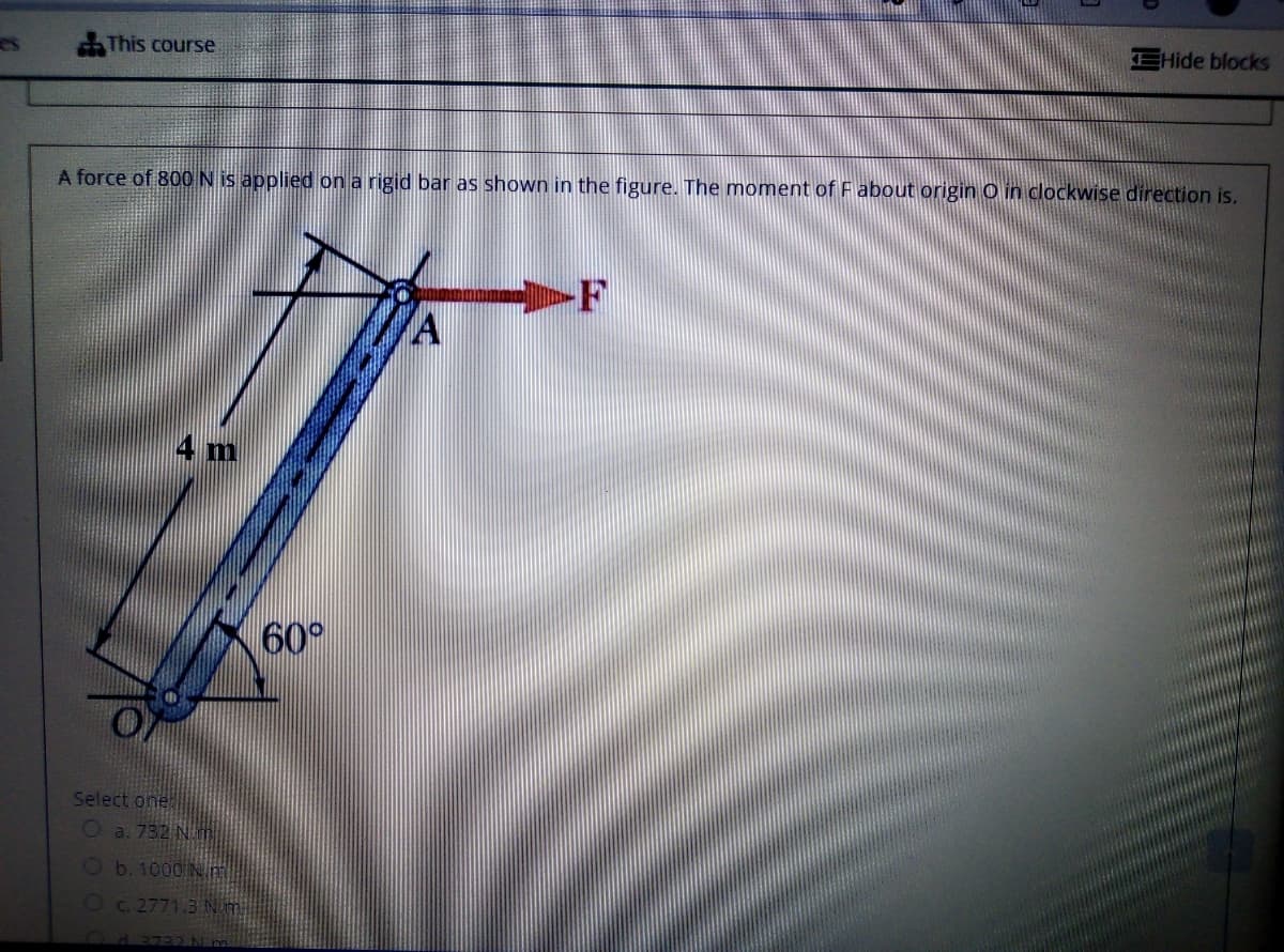 EHide blocks
es
AThis course
A force of 800 N is applied on a rigid bar as shown in the figure. The moment of F about origin O in clockwise direction is.
4 m
60°
Select one
O a. 732 Nh
Ob. 1000 N m
Oc. 2771.3 N m
