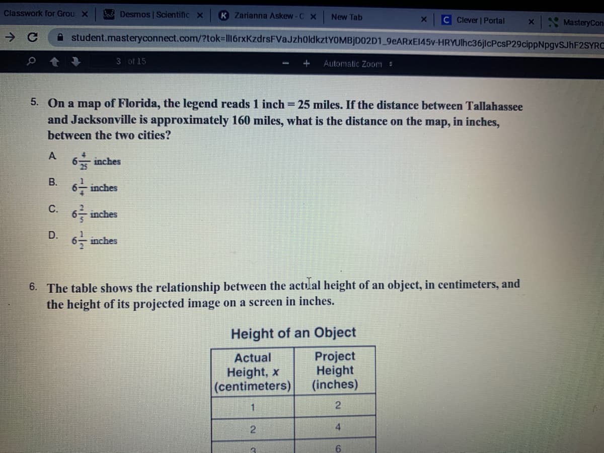 Classwork for Grou X
B Desmos | Scientific X
K Zarianna Askew-C x
New Tab
C Clever | Portal
Mastery Con
A student.masteryconnect.com/?tok%3ll16rxKzdrsFVaJzh0ldkztYOMBjD02D1_9EARXXEI45V-HRYUlhc36jlcPcsP29cippNpgvSJhF2SYRC
3 of 15
+
Automatic Zoom :
5. On a map of Florida, the legend reads 1 inch = 25 miles. If the distance between Tallahassee
and Jacksonville is approximately 160 miles, what is the distance on the map, in inches,
between the two cities?
A
6 inches
В.
6- inches
C. 6 inches
D.
6을 inches
6. The table shows the relationship between the actulal height of an object, in centimeters, and
the height of its projected image on a screen in inches.
Height of an Object
Project
Height
(inches)
Actual
Height, x
(centimeters)
4
6.
