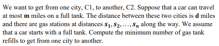 We want to get from one city, C1, to another, C2. Suppose that a car can travel
at most m miles on a full tank. The distance between these two cities is d miles
and there are gas stations at distances S₁, S₂,..., S along the way. We assume
that a car starts with a full tank. Compute the minimum number of gas tank
refills to get from one city to another.