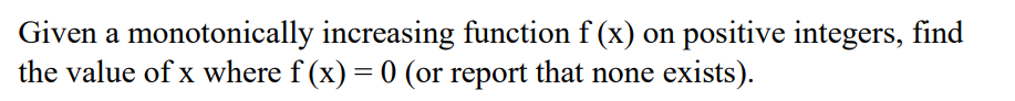 Given a monotonically increasing function f (x) on positive integers, find
the value of x where f (x) = 0 (or report that none exists).