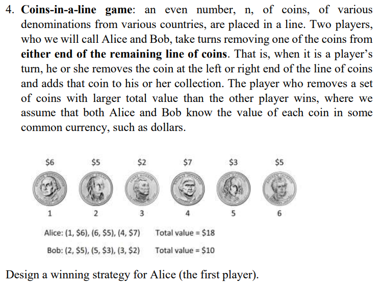 4. Coins-in-a-line game: an even number, n, of coins, of various
denominations from various countries, are placed in a line. Two players,
who we will call Alice and Bob, take turns removing one of the coins from
either end of the remaining line of coins. That is, when it is a player's
turn, he or she removes the coin at the left or right end of the line of coins
and adds that coin to his or her collection. The player who removes a set
of coins with larger total value than the other player wins, where we
assume that both Alice and Bob know the value of each coin in some
common currency, such as dollars.
$6
$5
$2
GAMES
3
$7
$3
1
2
Alice: (1, $6), (6, $5), (4, $7)
Bob: (2, $5), (5, $3), (3, $2)
Design a winning strategy for Alice (the first player).
Total value = $18
Total value = $10
10
5
$5
6