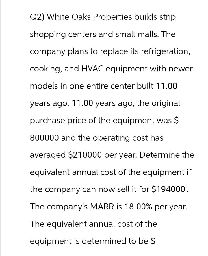 Q2) White Oaks Properties builds strip
shopping centers and small malls. The
company plans to replace its refrigeration,
cooking, and HVAC equipment with newer
models in one entire center built 11.00
years ago. 11.00 years ago, the original
purchase price of the equipment was $
800000 and the operating cost has
averaged $210000 per year. Determine the
equivalent annual cost of the equipment if
the company can now sell it for $194000.
The company's MARR is 18.00% per year.
The equivalent annual cost of the
equipment is determined to be $