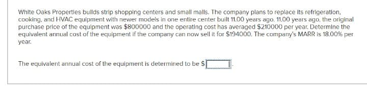 White Oaks Properties builds strip shopping centers and small malls. The company plans to replace its refrigeration,
cooking, and HVAC equipment with newer models in one entire center built 11.00 years ago. 11.00 years ago, the original
purchase price of the equipment was $800000 and the operating cost has averaged $210000 per year. Determine the
equivalent annual cost of the equipment if the company can now sell it for $194000. The company's MARR is 18.00% per
year.
The equivalent annual cost of the equipment is determined to be $