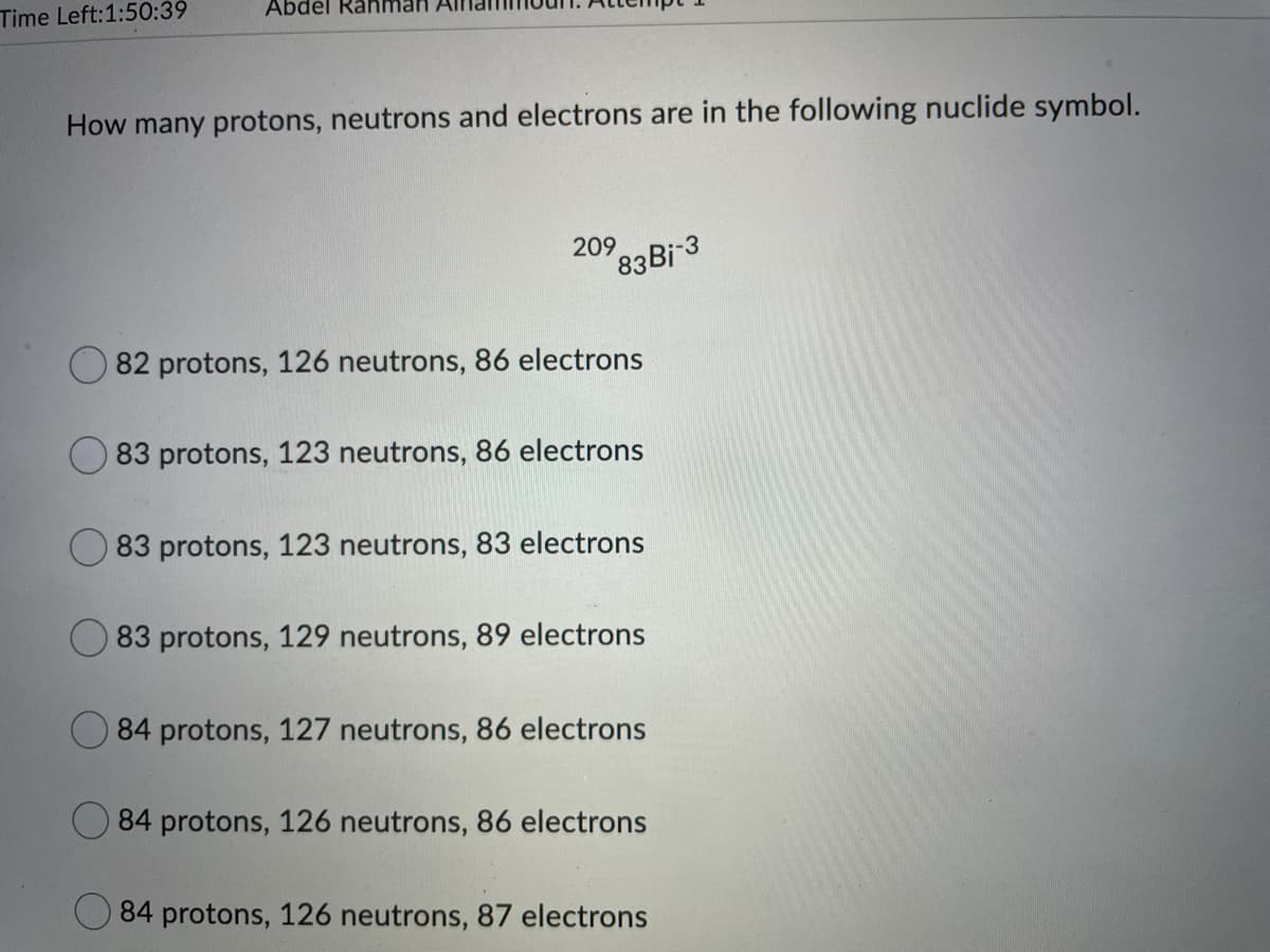 Time Left:1:50:39
Abdel Rahman
How many protons, neutrons and electrons are in the following nuclide symbol.
209
83Bi 3
82 protons, 126 neutrons, 86 electrons
83 protons, 123 neutrons, 86 electrons
83 protons, 123 neutrons, 83 electrons
83 protons, 129 neutrons, 89 electrons
O 84 protons, 127 neutrons, 86 electrons
84 protons, 126 neutrons, 86 electrons
84 protons, 126 neutrons, 87 electrons
