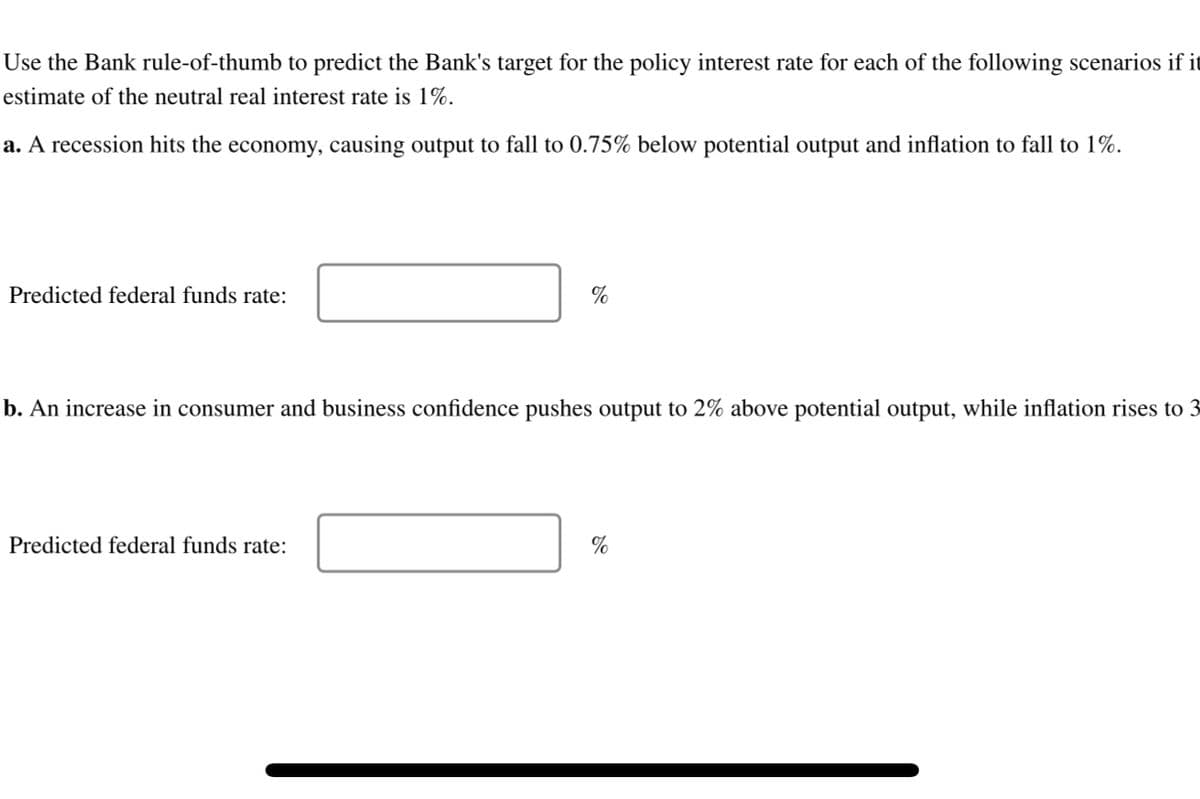 Use the Bank rule-of-thumb to predict the Bank's target for the policy interest rate for each of the following scenarios if it
estimate of the neutral real interest rate is 1%.
a. A recession hits the economy, causing output to fall to 0.75% below potential output and inflation to fall to 1%.
Predicted federal funds rate:
%
b. An increase in consumer and business confidence pushes output to 2% above potential output, while inflation rises to 3
Predicted federal funds rate:
%