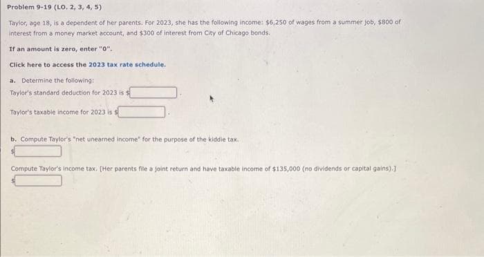 Problem 9-19 (LO. 2, 3, 4, 5)
Taylor, age 18, is a dependent of her parents. For 2023, she has the following income: $6,250 of wages from a summer job, $800 of
interest from a money market account, and $300 of interest from City of Chicago bonds.
If an amount is zero, enter "0".
Click here to access the 2023 tax rate schedule.
a. Determine the following:
Taylor's standard deduction for 2023 is $
Taylor's taxable income for 2023 is s
b. Compute Taylor's "net unearned income for the purpose of the kiddie tax.
Compute Taylor's income tax. [Her parents file a joint return and have taxable income of $135,000 (no dividends or capital gains).]