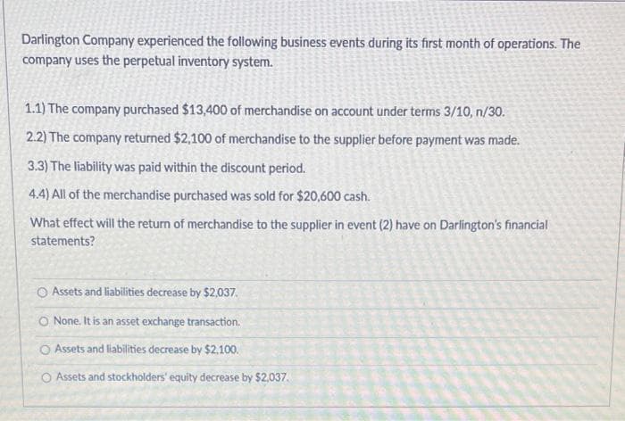 Darlington Company experienced the following business events during its first month of operations. The
company uses the perpetual inventory system.
1.1) The company purchased $13,400 of merchandise on account under terms 3/10, n/30.
2.2) The company returned $2,100 of merchandise to the supplier before payment was made.
3.3) The liability was paid within the discount period.
4.4) All of the merchandise purchased was sold for $20,600 cash.
What effect will the return of merchandise to the supplier in event (2) have on Darlington's financial
statements?
O Assets and liabilities decrease by $2,037.
O None. It is an asset exchange transaction.
O Assets and liabilities decrease by $2,100.
Assets and stockholders' equity decrease by $2,037.