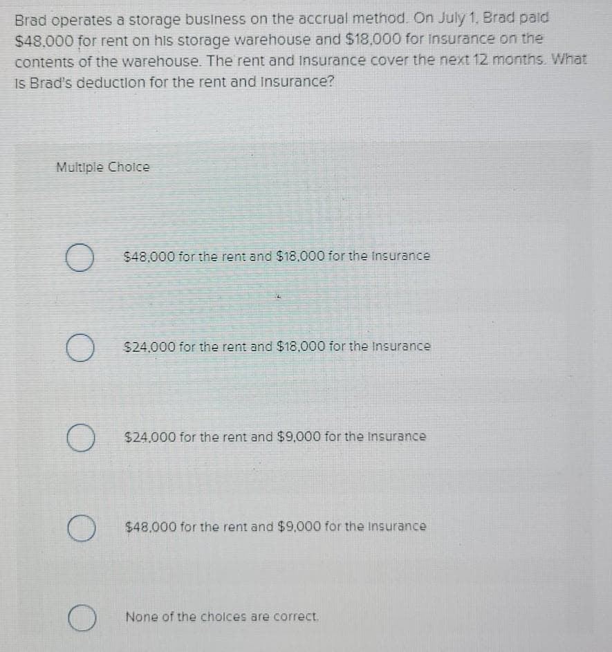 Brad operates a storage business on the accrual method. On July 1, Brad paid
$48,000 for rent on his storage warehouse and $18,000 for Insurance on the
contents of the warehouse. The rent and Insurance cover the next 12 months. What
Is Brad's deduction for the rent and Insurance?
Multiple Choice
O
O
O
O
O
$48,000 for the rent and $18,000 for the Insurance
$24,000 for the rent and $18,000 for the Insurance
$24,000 for the rent and $9,000 for the insurance
$48,000 for the rent and $9,000 for the insurance
None of the choices are correct.