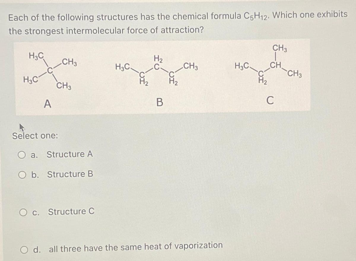 Each of the following structures has the chemical formula C5H12. Which one exhibits
the strongest intermolecular force of attraction?
H3C
H3C
A
CH3
CH3
Select one:
a. Structure A
O b. Structure B
O c. Structure C
H3C
H₂
C-
B
CH3
d. all three have the same heat of vaporization
H3C
CH3
CH
C
CH3