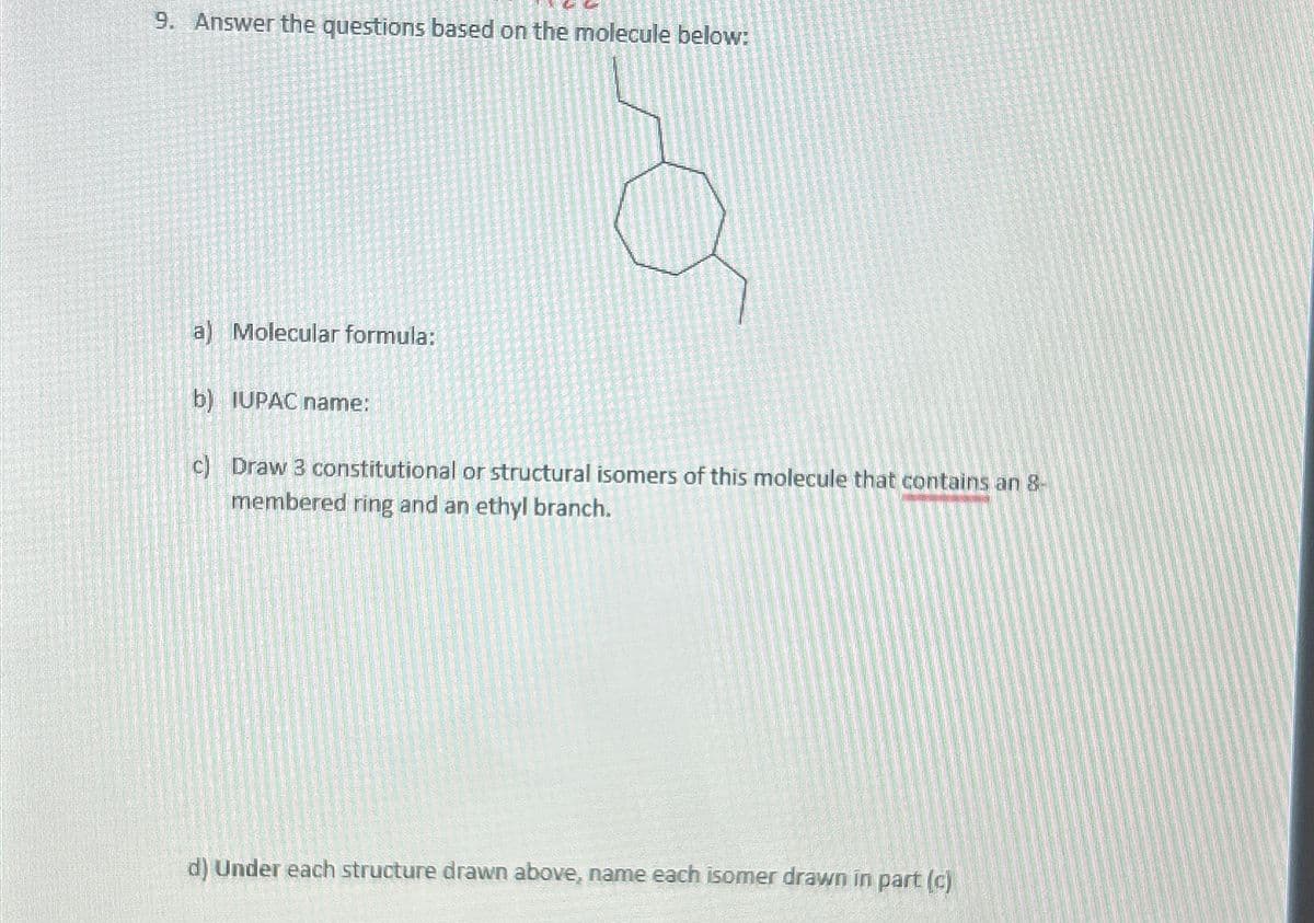 9. Answer the questions based on the molecule below:
a) Molecular formula:
b) IUPAC name:
c) Draw 3 constitutional or structural isomers of this molecule that contains an 8-
membered ring and an ethyl branch.
d) Under each structure drawn above, name each isomer drawn in part (c)