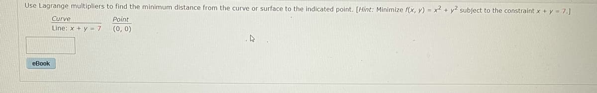 Use Lagrange multipliers to find the minimum distance from the curve or surface to the indicated point, [Hint: Minimize f(x, y) = x2 + y2 subject to the constraint x + y = 7.]
Curve
Point
Line: x + y = 7
(0, 0)
eBook
