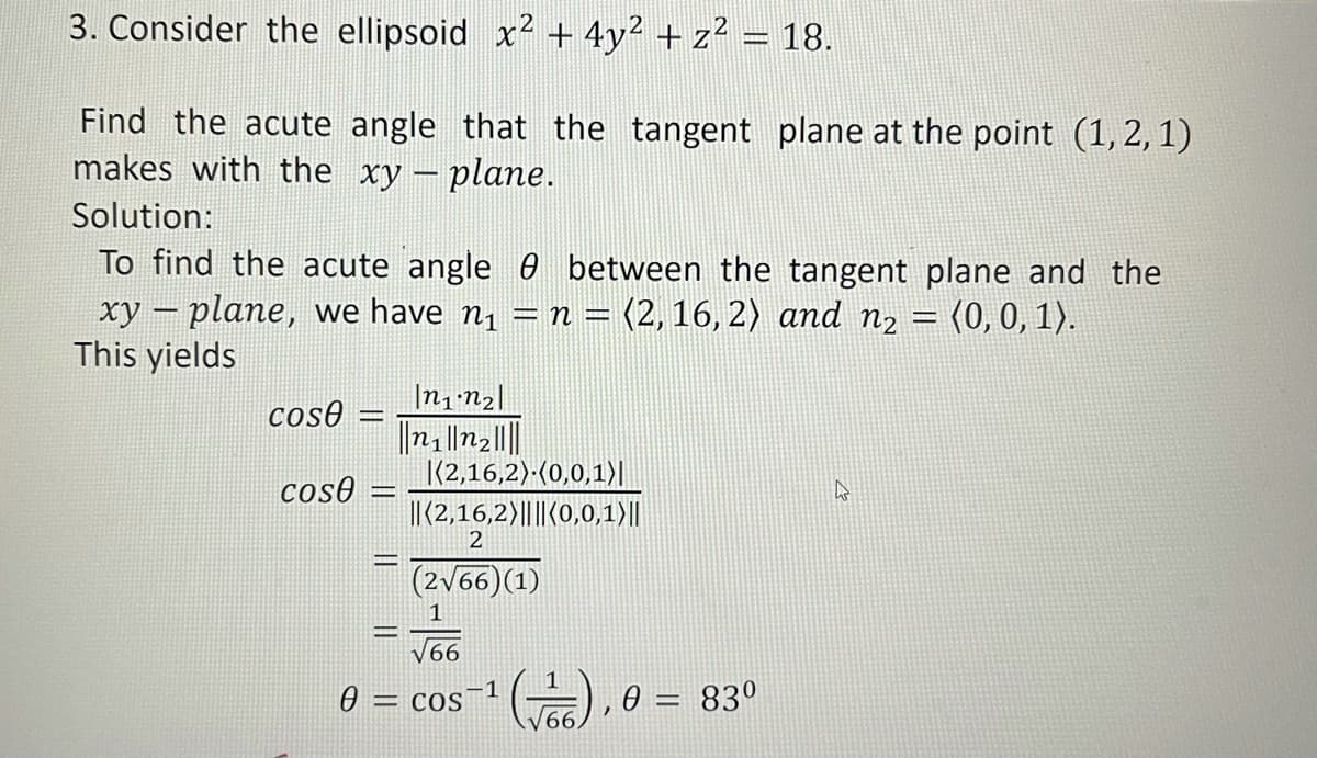 3. Consider the ellipsoid x2 + 4y² + z² = 18.
Find the acute angle that the tangent plane at the point (1, 2, 1)
makes with the xy – plane.
Solution:
To find the acute angle 0 between the tangent plane and the
xy – plane, we have n1 = n = (2, 16, 2) and n2 = (0,0, 1).
This yields
-
%3D
|n1 n2||
n||n2|||
|(2,16,2):(0,0,1)|
I| (2,16,2)|||(0,0,1)||
cos0 =
cos0 =
2
(2v66)(1)
1
V66
, 0 = 83°
-1
0 = cos
%3D
66
