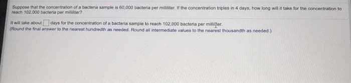 Suppose that the concentration of a bacteria sample is 60,000 bacteria per milliliter. If the concentration triples in 4 days, how long will it take for the concentration to
reach 102,000 bacteria per mililiter?
It will take about
days for the concentration of a bacteria sample to reach 102,000 bacteria per millifer.
(Round the final answer to the nearest hundredth as needed. Round all intermediate values to the nearest thousandth as needed.)
