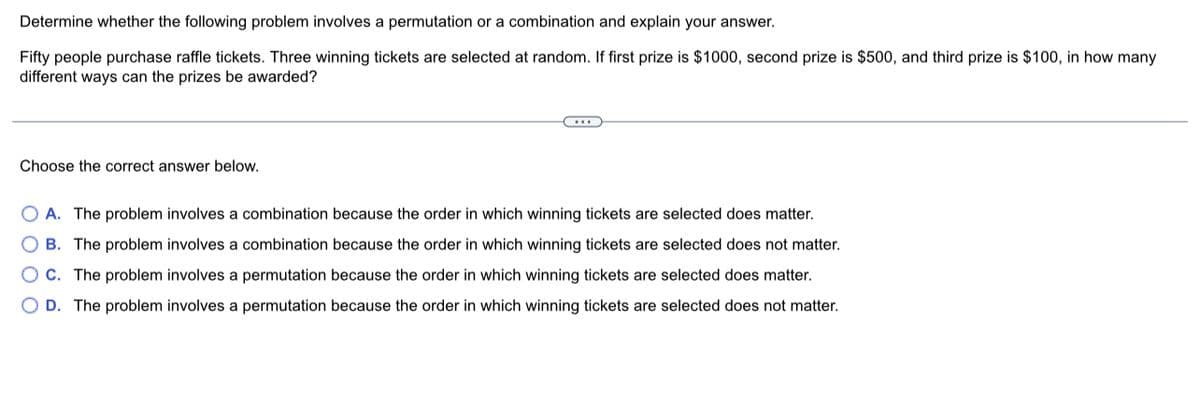 Determine whether the following problem involves a permutation or a combination and explain your answer.
Fifty people purchase raffle tickets. Three winning tickets are selected at random. If first prize is $1000, second prize is $500, and third prize is $100, in how many
different ways can the prizes be awarded?
Choose the correct answer below.
OA. The problem involves a combination because the order in which winning tickets are selected does matter.
B. The problem involves a combination because the order in which winning tickets are selected does not matter.
C. The problem involves a permutation because the order in which winning tickets are selected does matter.
D. The problem involves a permutation because the order in which winning tickets are selected does not matter.