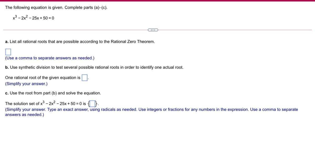 The following equation is given. Complete parts (a)-(c).
x3 - 2x2 - 25x + 50 = 0
a. List all rational roots that are possible according to the Rational Zero Theorem.
(Use a comma to separate answers as needed.)
b. Use synthetic division to test several possible rational roots in order to identify one actual root.
One rational root of the given equation is
(Simplify your answer.)
c. Use the root from part (b) and solve the equation.
The solution set of x - 2x2 - 25x + 50 = 0 is { }.
(Simplify your answer. Type an exact answer, using radicals as needed. Use integers or fractions for any numbers in the expression. Use a comma to separate
answers as needed.)
