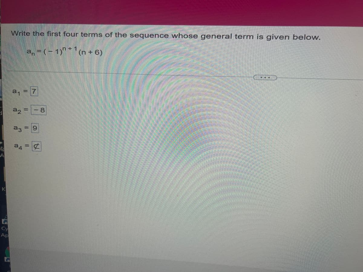 A
Write the first four terms of the sequence whose general term is given below.
a₁ = ( − 1)+¹(n + 6)
an
a₁ = 7
a2 =
SAR
a3
= 9
a4 = ¢
K
F
Cy
Ap
- 8
MAT