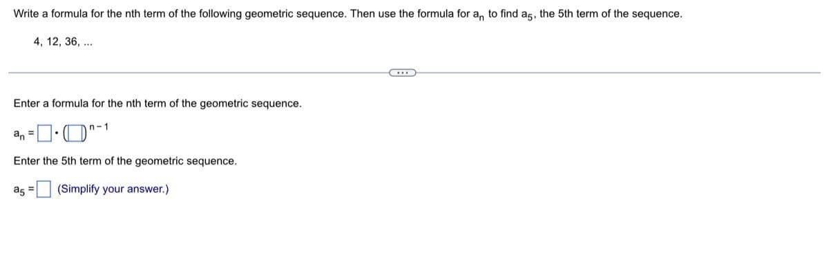 Write a formula for the nth term of the following geometric sequence. Then use the formula for an to find a5, the 5th term of the sequence.
4, 12, 36,...
C..
Enter a formula for the nth term of the geometric sequence.
an=•^-1
Enter the 5th term of the geometric sequence.
a5 =
(Simplify your answer.)