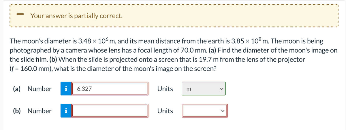 Your answer is partially correct.
The moon's diameter is 3.48 × 106 m, and its mean distance from the earth is 3.85 × 108 m. The moon is being
photographed by a camera whose lens has a focal length of 70.0 mm. (a) Find the diameter of the moon's image on
the slide film. (b) When the slide is projected onto a screen that is 19.7 m from the lens of the projector
(f = 160.0 mm), what is the diameter of the moon's image on the screen?
(a) Number i 6.327
(b) Number
Units
Units
I
I
m