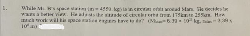 1.
While Mr. B's space station (m=4550. kg) is in circular orbit around Mars. He decides he
wants a better view. He adjusts the altitude of circular orbit from 175km to 255km. How
much work will his space station engines have to do? (Man6.39 x 10 kg. Mars = 3.39 x
10 m)