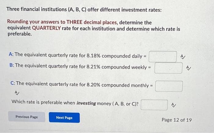 Three financial institutions (A, B, C) offer different investment rates:
Rounding your answers to THREE decimal places, determine the
equivalent QUARTERLY rate for each institution and determine which rate is
preferable.
A: The equivalent quarterly rate for 8.18% compounded daily =
B: The equivalent quarterly rate for 8.21% compounded weekly =
C: The equivalent quarterly rate for 8.20% compounded monthly =
A/
Which rate is preferable when investing money (A, B, or C)?
Previous Page
Next Page
A
N
A
Page 12 of 19