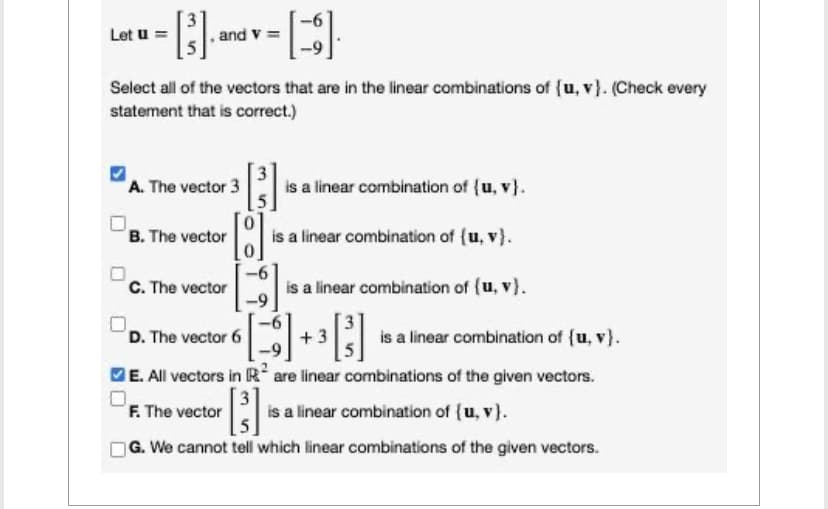 Let u =
·[³].
and v=
Select all of the vectors that are in the linear combinations of (u, v). (Check every
statement that is correct.)
A. The vector 3
B. The vector
C. The vector
-
[8]
F. The vector
is a linear combination of (u, v).
is a linear combination of (u, v).
is a linear combination of (u, v).
D. The vector 6
+3
is a linear combination of {u, v).
E. All vectors in Rare linear combinations of the given vectors.
[³]
G. We cannot tell which linear combinations of the given vectors.
is a linear combination of (u, v).