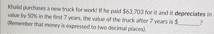 Khalid purchases a new truck for work! If he paid $63,703 for it and it depreciates in
value by 50% in the first 7 years, the value of the truck after 7 years is $
(Remember that money is expressed to two decimal places).
?