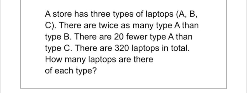 A store has three types of laptops (A, B,
C). There are twice as many type A than
type B. There are 20 fewer type A than
type C. There are 320 laptops in total.
How many laptops are there
of each type?