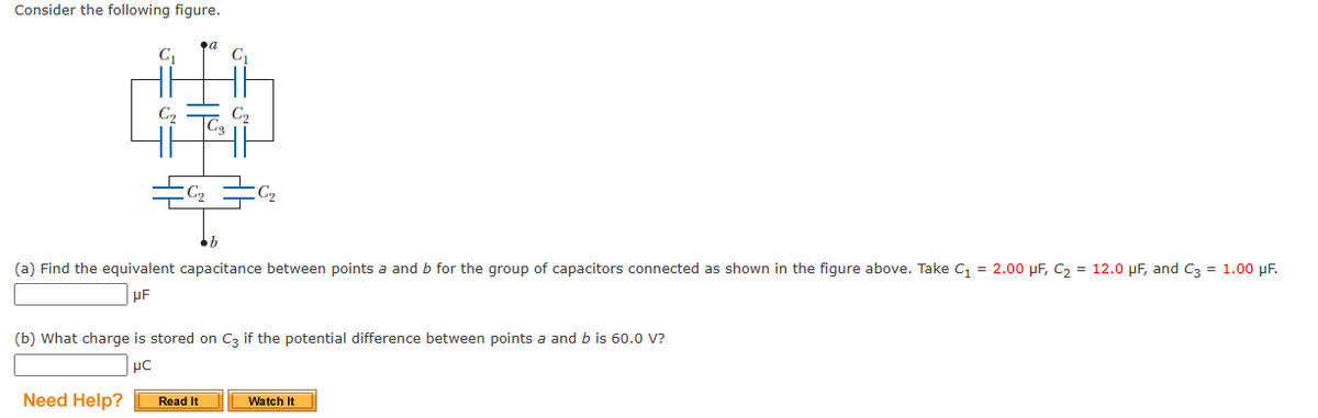 Consider the following figure.
G₁
C₂
C₁₂
a
C₁
Need Help? Read It
C₂
C₂₂
•b
(a) Find the equivalent capacitance between points a and b for the group of capacitors connected as shown in the figure above. Take C₁ = 2.00 μF, C₂ = 12.0 μF, and C3 = 1.00 μF.
UF
(b) What charge is stored on C3 if the potential difference between points a and b is 60.0 V?
μC
Watch It