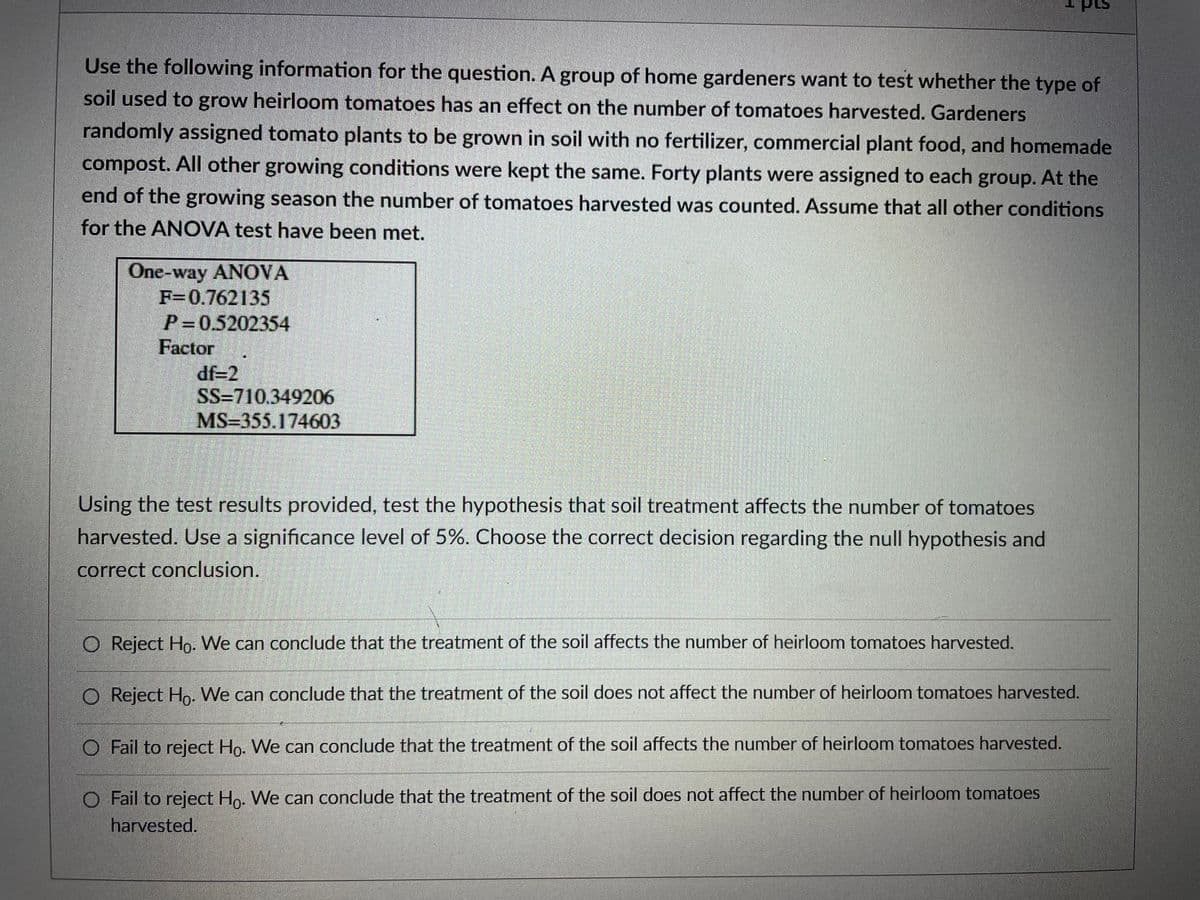 Use the following information for the question. A group of home gardeners want to test whether the type of
soil used to grow heirloom tomatoes has an effect on the number of tomatoes harvested. Gardeners
randomly assigned tomato plants to be grown in soil with no fertilizer, commercial plant food, and homemade
compost. All other growing conditions were kept the same. Forty plants were assigned to each group. At the
end of the growing season the number of tomatoes harvested was counted. Assume that all other conditions
for the ANOVA test have been met.
One-way ANOVA
F=0.762135
P=0.5202354
Factor
df-2
SS=710.349206
MS=355.174603
Using the test results provided, test the hypothesis that soil treatment affects the number of tomatoes
harvested. Use a significance level of 5%. Choose the correct decision regarding the null hypothesis and
correct conclusion.
O Reject Ho. We can conclude that the treatment of the soil affects the number of heirloom tomatoes harvested.
O Reject Ho- We can conclude that the treatment of the soil does not affect the number of heirloom tomatoes harvested.
O Fail to reject Ho. We can conclude that the treatment of the soil affects the number of heirloom tomatoes harvested.
O Fail to reject Ho. We can conclude that the treatment of the soil does not affect the number of heirloom tomatoes
harvested.
