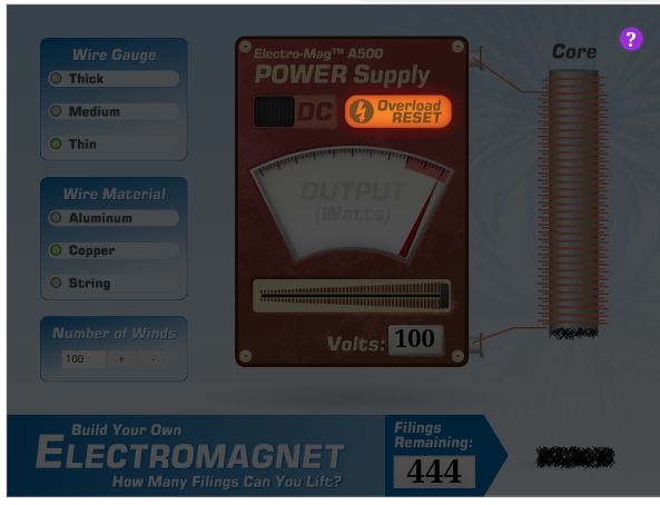 ?
Core
Electro-MagTM A500
POWER Supply
Wire Gauge
Thick
DC 4
Overload
RESET
Medium
Thin
OUTPUT
(Watts)
Wire Material
Aluminum
Copper
String
Number of Winds
Volts: 100
100
Filings
Remaining:
Build Your Own
ELECTROMAGNET
444
How Many Filings Can You Lift?
