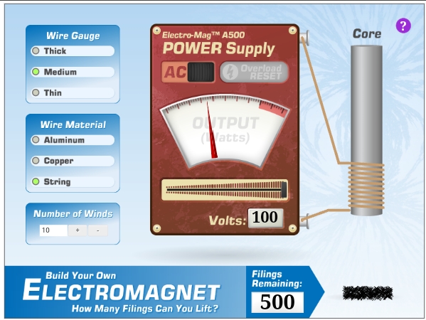 Electro-MagTM A500
POWER Supply
Wire Gauge
Core
Thick
Medium
AC
Overload
RESET
Thin
OUTPUT
(atts)
Wire Material
Aluminum
Copper
String
Number of Winds
10
Volts: 100
Filings
Remaining:
Build Your Own
ELECTROMAGNET
500
How Many Filings Can You Lift?
