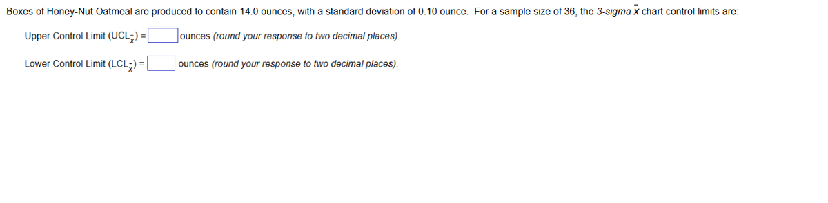 Boxes of Honey-Nut Oatmeal are produced to contain 14.0 ounces, with a standard deviation of 0.10 ounce. For a sample size of 36, the 3-sigma x chart control limits are:
Upper Control Limit (UCL) =
ounces (round your response to two decimal places).
Lower Control Limit (LCL-) =
ounces (round your response to two decimal places).