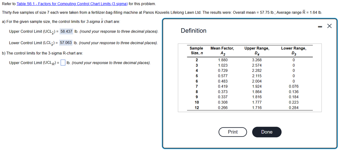 Refer to Table S6.1 - Factors for Computing Control Chart Limits (3 sigma) for this problem.
Thirty-five samples of size 7 each were taken from a fertilizer-bag-filling machine at Panos Kouvelis Lifelong Lawn Ltd. The results were: Overall mean = 57.75 lb.; Average range R = 1.64 lb.
a) For the given sample size, the control limits for 3-sigma x chart are:
Upper Control Limit (UCL) = 58.437 lb. (round your response to three decimal places).
Lower Control Limit (LCL) = 57.063 lb. (round your response to three decimal places).
b) The control limits for the 3-sigma R-chart are:
Upper Control Limit (UCLR) = lb. (round your response to three decimal places).
Definition
Sample
Size, n
2
3
4
5
6
7
8
9
10
12
Mean Factor,
A₂
1.880
1.023
0.729
0.577
0.483
0.419
0.373
0.337
0.308
0.266
Print
Upper Range,
D4
3.268
2.574
2.282
2.115
2.004
1.924
1.864
1.816
1.777
1.716
Done
Lower Range,
D3
0
0
0
0
0
0.076
0.136
0.184
0.223
0.284
-
X