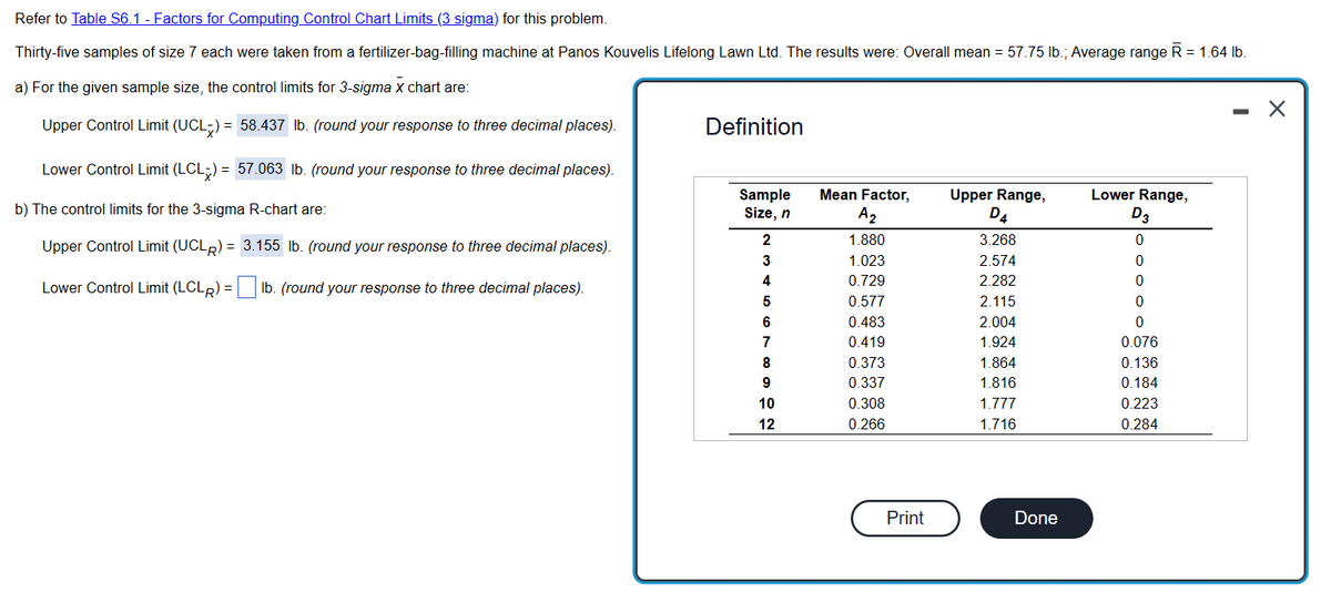 Refer to Table S6.1 - Factors for Computing Control Chart Limits (3 sigma) for this problem.
Thirty-five samples of size 7 each were taken from a fertilizer-bag-filling machine at Panos Kouvelis Lifelong Lawn Ltd. The results were: Overall mean = 57.75 lb.; Average range R = 1.64 lb.
a) For the given sample size, the control limits for 3-sigma x chart are:
Upper Control Limit (UCL) = 58.437 lb. (round your response to three decimal places).
Lower Control Limit (LCL) = 57.063 lb. (round your response to three decimal places).
b) The control limits for the 3-sigma R-chart are:
Upper Control Limit (UCL) =
3.155 lb. (round your response to three decimal places).
Lower Control Limit (LCLR) = lb. (round your response to three decimal places).
Definition
Sample
Size, n
2
3
4
5
6
7
8
9
10
12
Mean Factor,
A₂
1.880
1.023
0.729
0.577
0.483
0.419
0.373
0.337
0.308
0.266
Print
Upper Range,
D4
3.268
2.574
2.282
2.115
2.004
1.924
1.864
1.816
1.777
1.716
Done
Lower Range,
D3
0
0
0
0
0
0.076
0.136
0.184
0.223
0.284
-
X