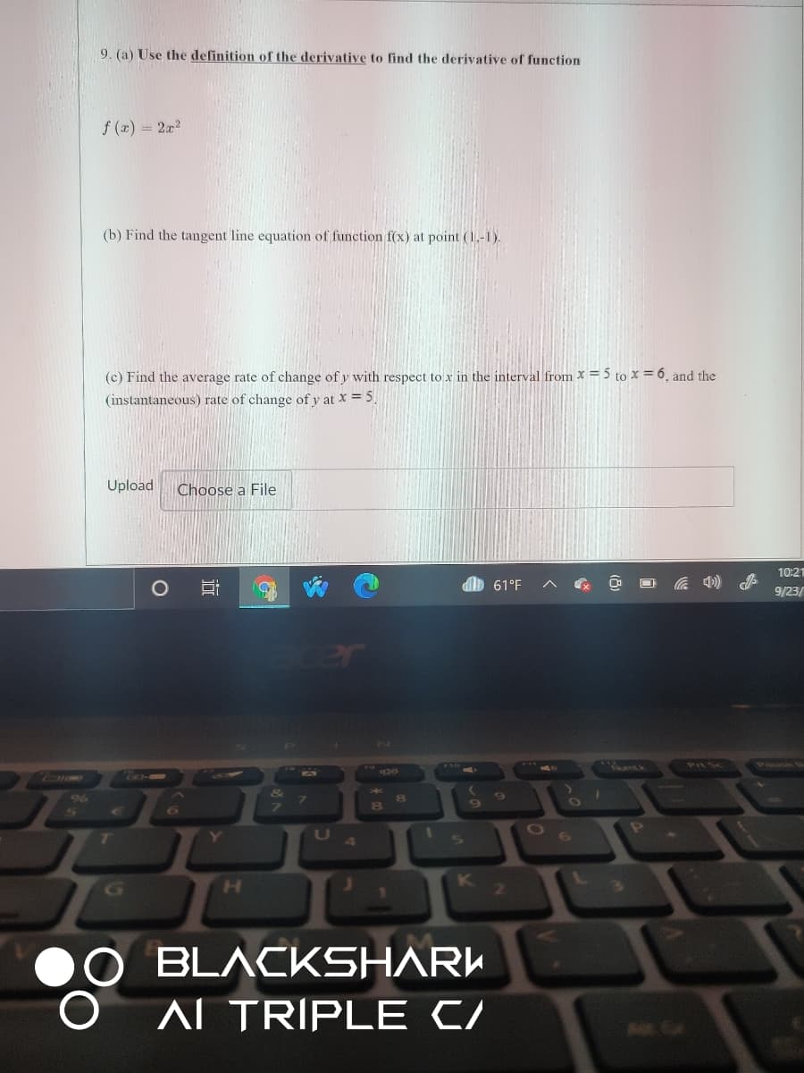 9. (a) Use the definition of the derivative to find the derivative of function
f (x) = 2x2
(b) Find the tangent line equation of function f(x) at point (1.-1).
(c) Find the average rate of change of y with respect to x in the interval from x = 5 to x = 6, and the
(instantaneous) rate of change of y at X = 5.
Upload
Choose a File
10:21
db 61°F
9/23/
cer
र
Ter
9%6
7.
Y
4.
V
H.
K
2
BLACKSHARK
ALTRIPLE C/
