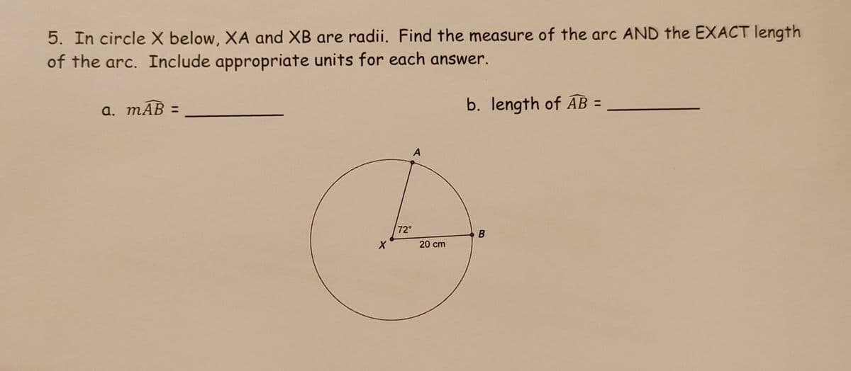 5. In circleX below, XA and XB are radii. Find the measure of the arc AND the EXACT length
of the arc. Include appropriate units for each answer.
а. тАВ -
b. length of AB =
72°
20 cm
