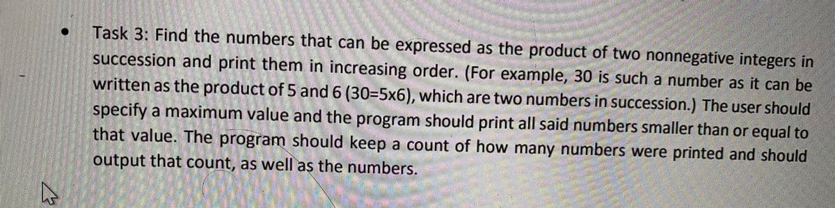 Task 3: Find the numbers that can be expressed as the product of two nonnegative integers in
succession and print them in increasing order. (For example, 30 is such a number as it can be
written as the product of 5 and 6 (30=5x6), which are two numbers in succession.) The user should
specify a maximum value and the program should print all said numbers smaller than or equal to
that value. The program should keep a count of how many numbers were printed and should
output that count, as well as the numbers.
