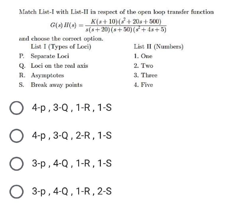 Match List-I with List-II in respect of the open loop transfer function
K(s+ 10)(s+20s+ 500)
s(s+20)(s+50) (s+4s+5)
G(s) H(s)
and choose the correct option.
List I (Types of Loci)
List II (Numbers)
P. Separate Loci
1. One
Q. Loci on the real axis
2. Тwo
R. Asymptotes
3. Three
S.
Break away points
4. Five
О +-р, 3-Q,1-R, 1-S
О 4-р, 3-Q,2-R, 1-S
3-p , 4-Q , 1-R,1-S
О 3-р, 4-Q,1-R,2-S
