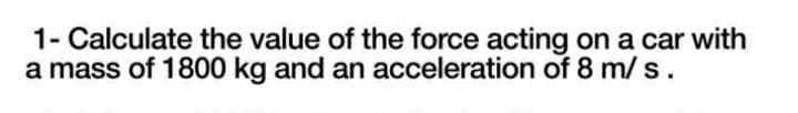 1- Calculate the value of the force acting on a car with
a mass of 1800 kg and an acceleration of 8 m/s.