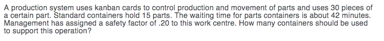 A production system uses kanban cards to control production and movement of parts and uses 30 pieces of
a certain part. Standard containers hold 15 parts. The waiting time for parts containers is about 42 minutes.
Management has assigned a safety factor of .20 to this work centre. How many containers should be used
to support this operation?
