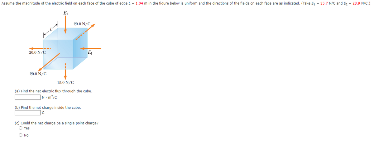 Assume the magnitude of the electric field on each face of the cube of edge L = 1.04 m in the figure below is uniform and the directions of the fields on each face are as indicated. (Take E₁ = 35.7 N/C and E₂ = 23.9 N/C.)
E₂
20.0 N/C
20.0 N/C
20.0 N/C
E₁
15.0 N/C
(a) Find the net electric flux through the cube.
N·m²/C
(b) Find the net charge inside the cube.
(c) Could the net charge be a single point charge?
O Yes
O No
